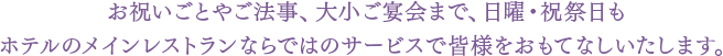 お祝いごとやご法事、大小ご宴会まで、日曜・祝祭日もホテルのメインレストランならではのサービスで皆様をおもてなしいたします。